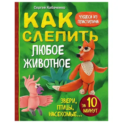 Книга Эксмо Как слепить из пластилина любое животное за 10 минут Звери  птицы насекомые купить в интернет-магазине Детский мир