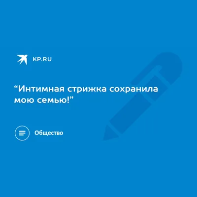 Интимная стрижка сохранила мою семью!” - KP.RU